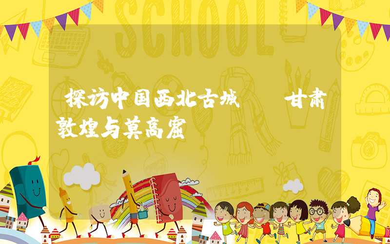 探访中国西北古城——甘肃敦煌与莫高窟