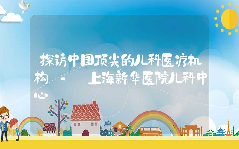 探访中国顶尖的儿科医疗机构 - 上海新华医院儿科中心