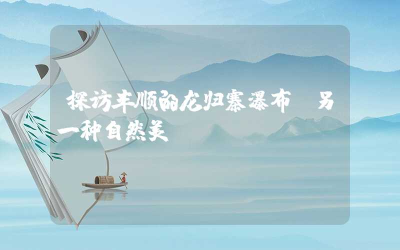 探访丰顺的龙归寨瀑布：另一种自然美