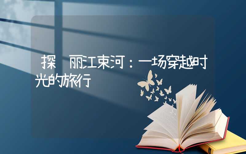 探访丽江束河：一场穿越时光的旅行