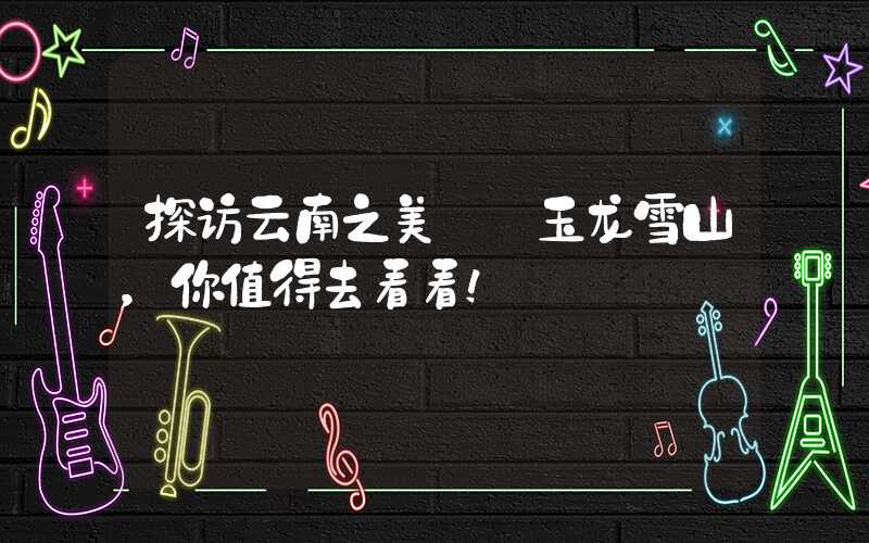 探访云南之美——玉龙雪山，你值得去看看！
