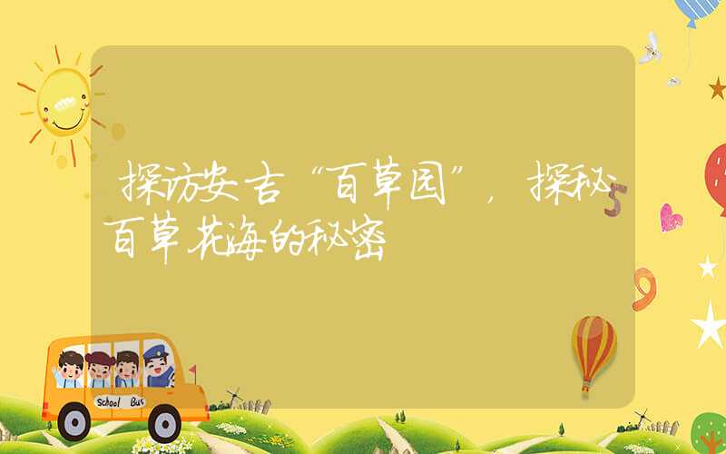 探访安吉“百草园”，探秘百草花海的秘密