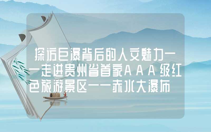 探访巨瀑背后的人文魅力——走进贵州省首家AAA级红色旅游景区——赤水大瀑布
