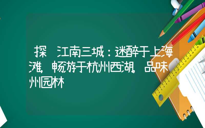 探访江南三城：迷醉于上海滩，畅游于杭州西湖，品味苏州园林