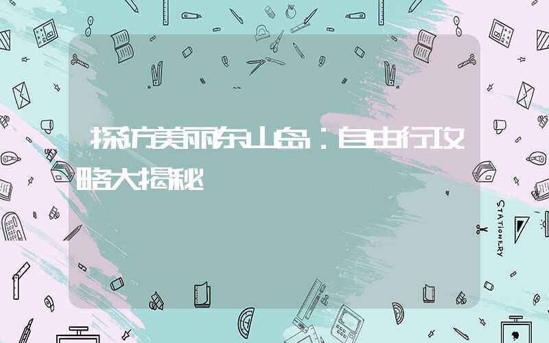 探访美丽东山岛：自由行攻略大揭秘
