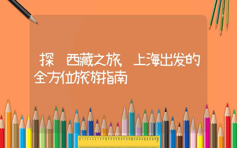 探访西藏之旅,上海出发的全方位旅游指南