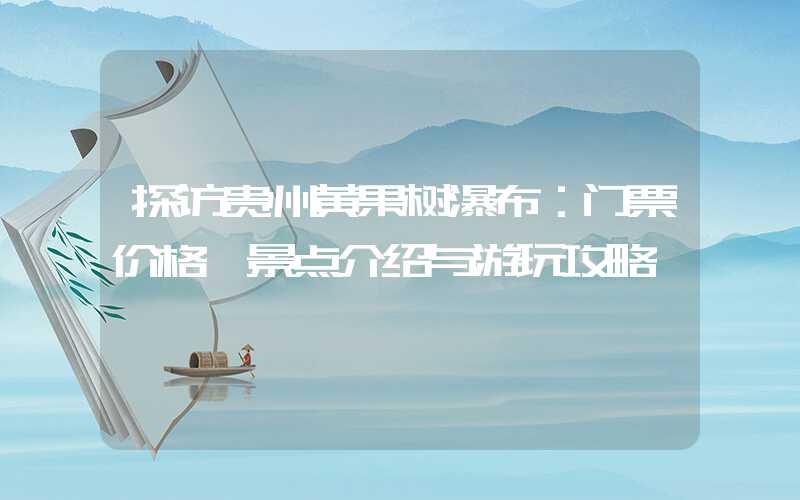 探访贵州黄果树瀑布：门票价格、景点介绍与游玩攻略