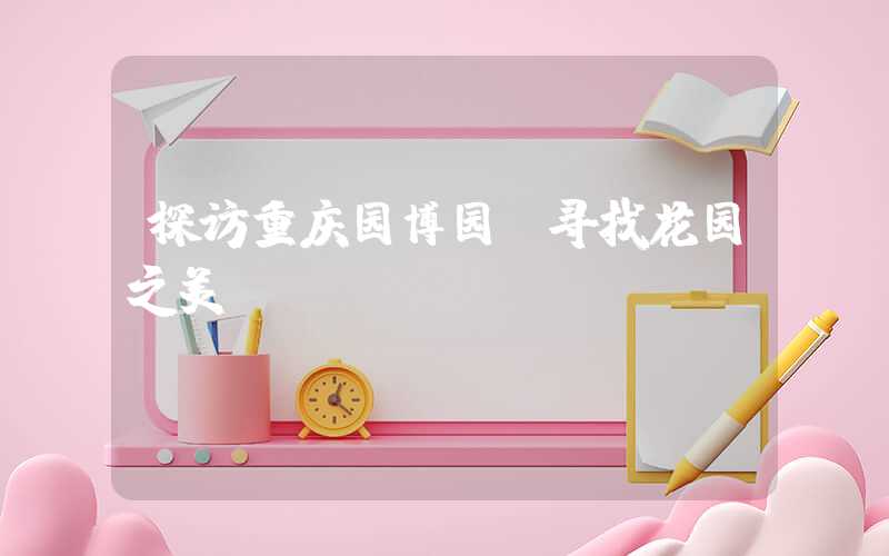 探访重庆园博园：寻找花园之美