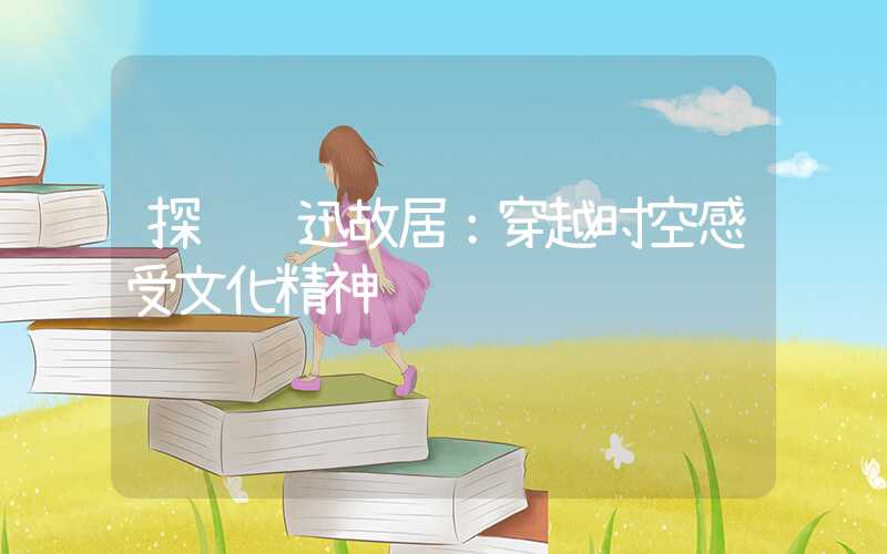 探访鲁迅故居：穿越时空感受文化精神