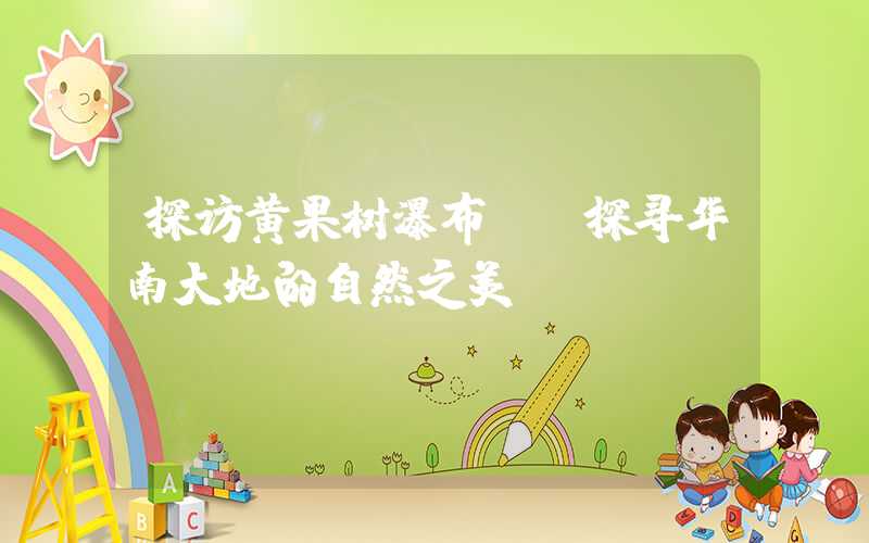 探访黄果树瀑布——探寻华南大地的自然之美