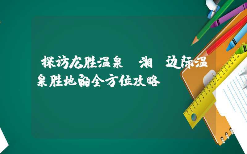 探访龙胜温泉：湘桂边际温泉胜地的全方位攻略