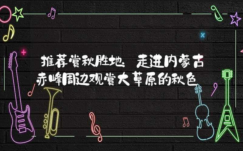 推荐赏秋胜地：走进内蒙古赤峰周边观赏大草原的秋色