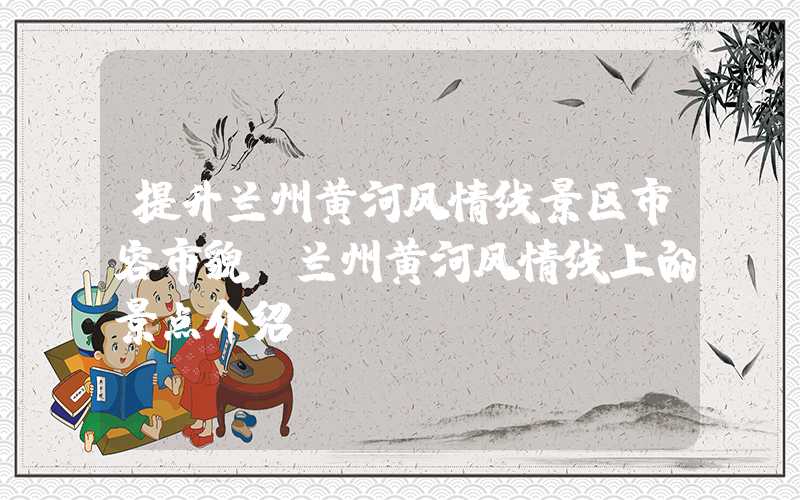 提升兰州黄河风情线景区市容市貌（兰州黄河风情线上的景点介绍）