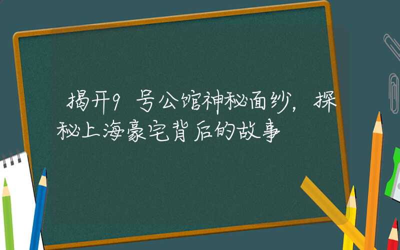 揭开9号公馆神秘面纱，探秘上海豪宅背后的故事