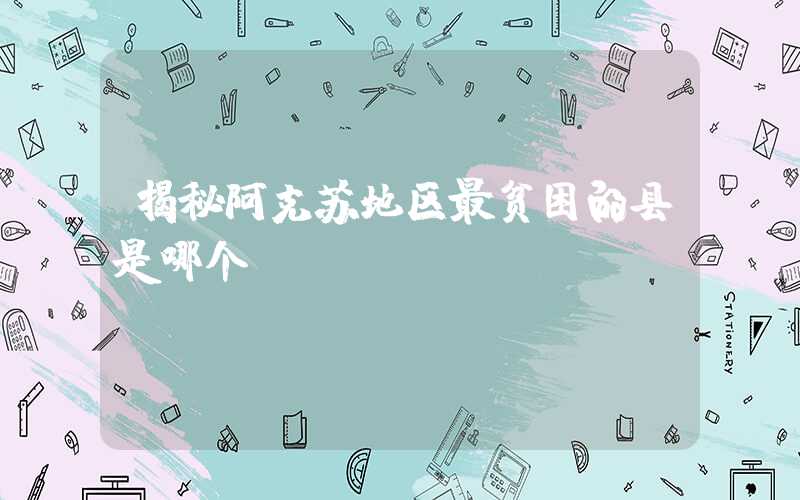 揭秘阿克苏地区最贫困的县是哪个？