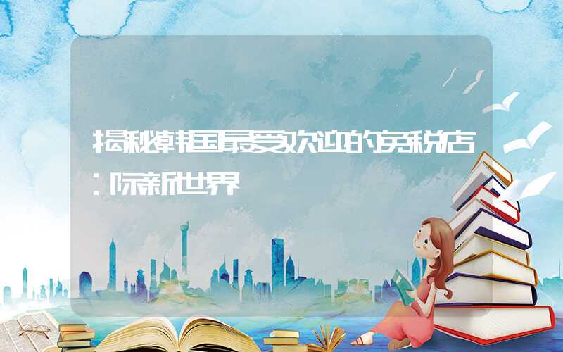 揭秘韩国最受欢迎的免税店：际新世界