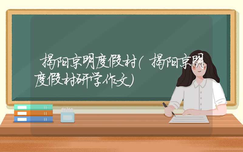 揭阳京明度假村（揭阳京明度假村研学作文）