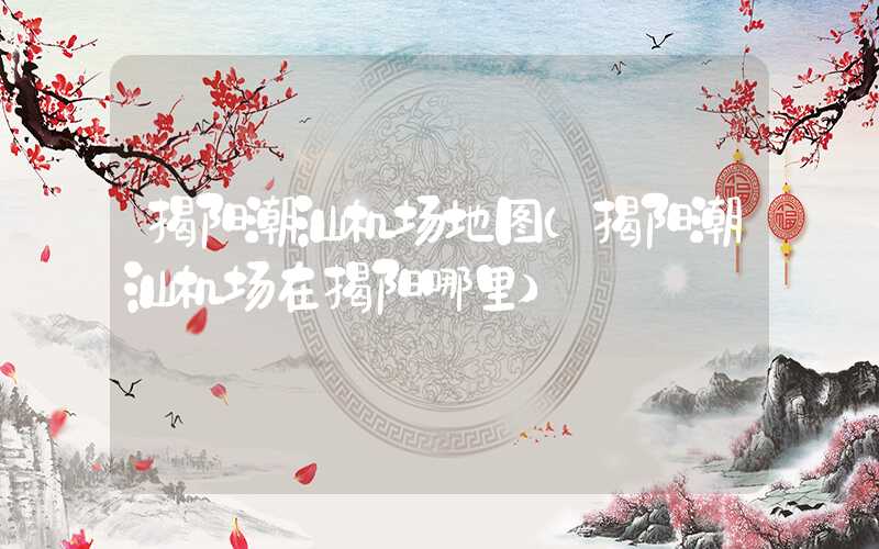 揭阳潮汕机场地图（揭阳潮汕机场在揭阳哪里）