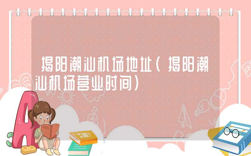 揭阳潮汕机场地址（揭阳潮汕机场营业时间）