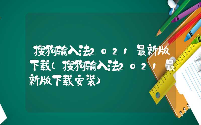 搜狗输入法2021最新版下载（搜狗输入法2021最新版下载安装）