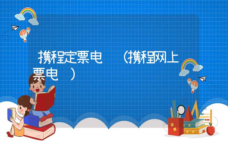 携程定票电话（携程网上订票电话）