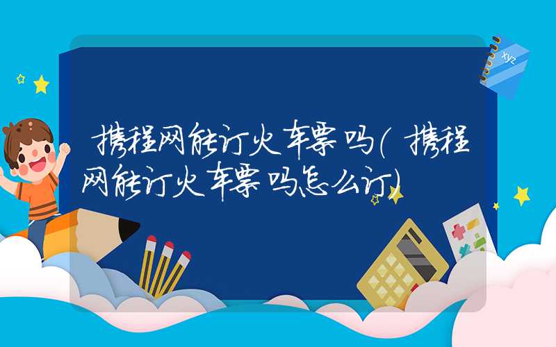 携程网能订火车票吗（携程网能订火车票吗怎么订）