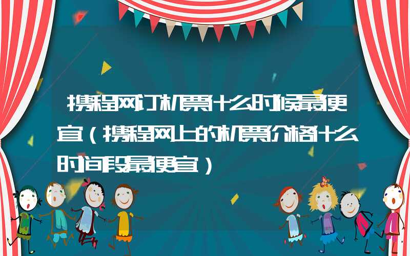 携程网订机票什么时候最便宜（携程网上的机票价格什么时间段最便宜）