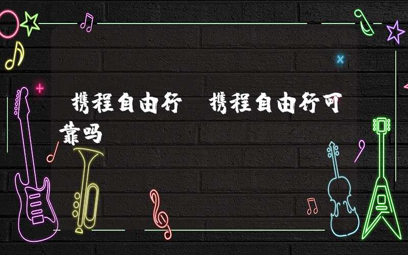 携程自由行（携程自由行可靠吗）