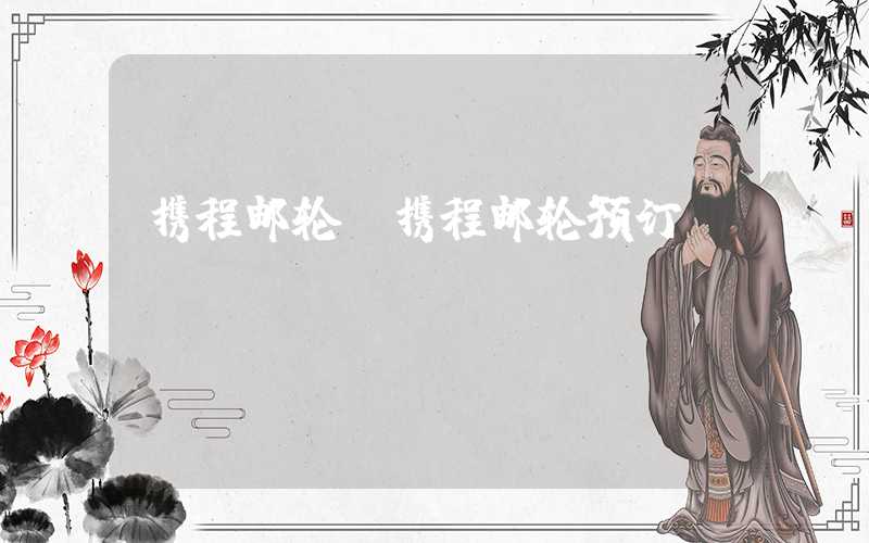 携程邮轮（携程邮轮预订）