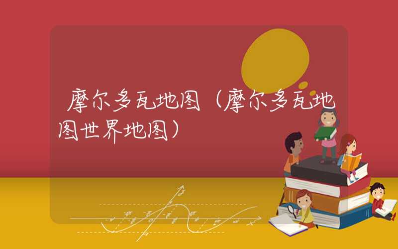 摩尔多瓦地图（摩尔多瓦地图世界地图）