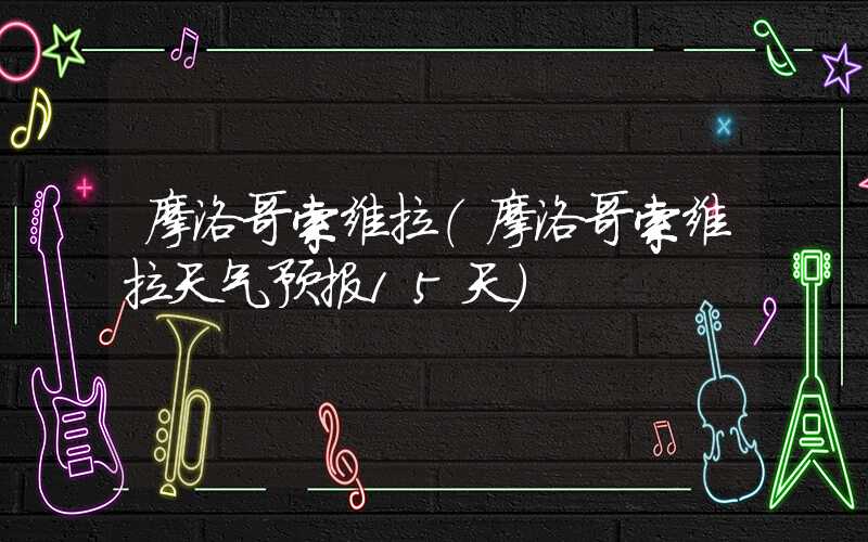 摩洛哥索维拉（摩洛哥索维拉天气预报15天）
