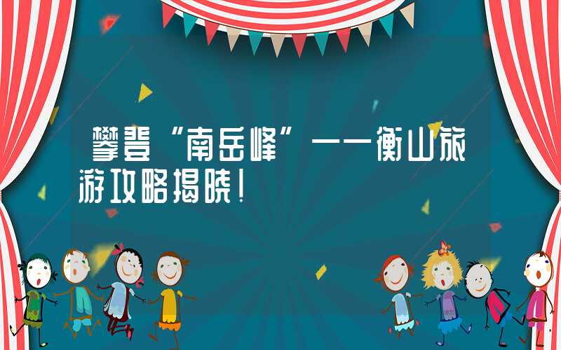 攀登“南岳峰”——衡山旅游攻略揭晓！