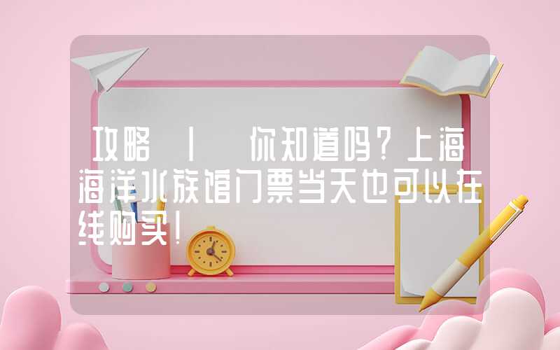 攻略 | 你知道吗？上海海洋水族馆门票当天也可以在线购买！