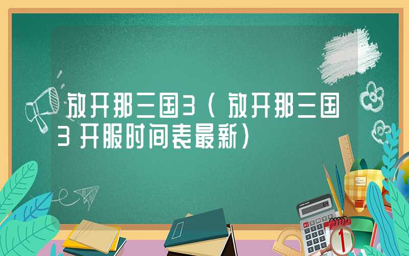 放开那三国3（放开那三国3开服时间表最新）