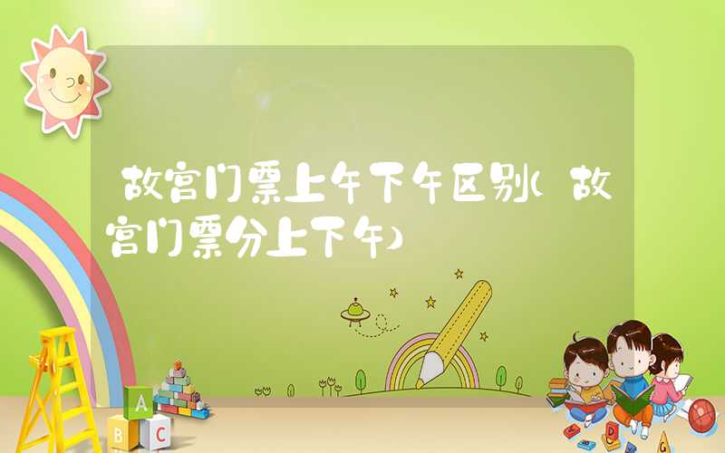 故宫门票上午下午区别（故宫门票分上下午）
