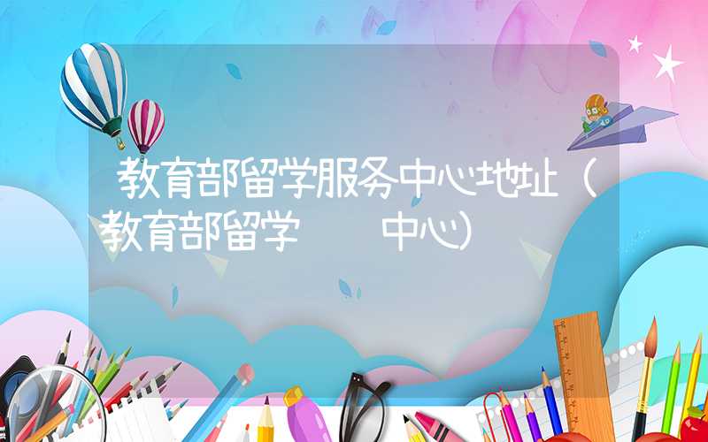 教育部留学服务中心地址（教育部留学认证中心）