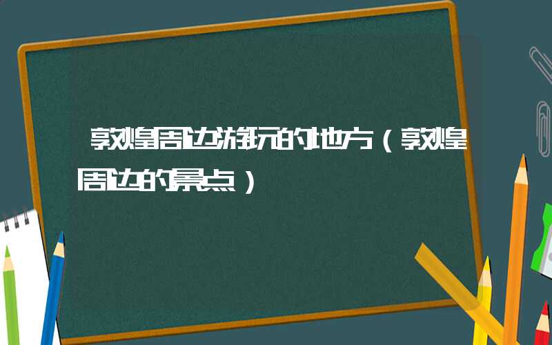 敦煌周边游玩的地方（敦煌周边的景点）
