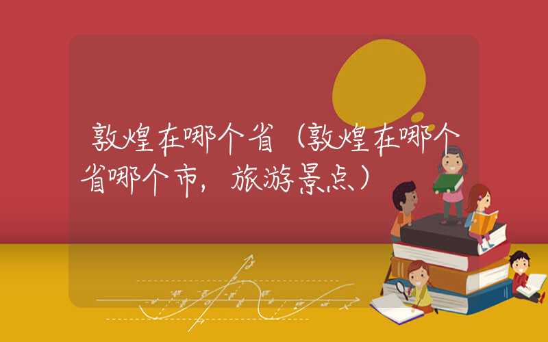 敦煌在哪个省（敦煌在哪个省哪个市,旅游景点）