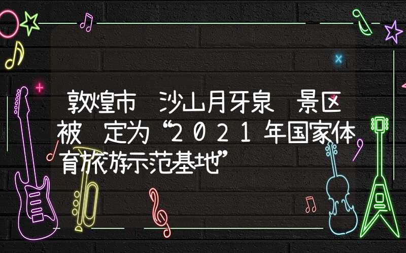 敦煌市鸣沙山月牙泉风景区被认定为“2021年国家体育旅游示范基地”