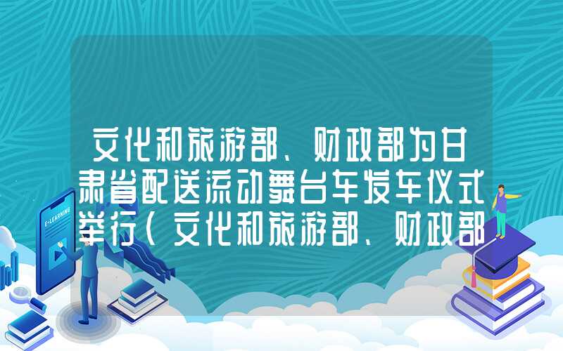 文化和旅游部、财政部为甘肃省配送流动舞台车发车仪式举行（文化和旅游部、财政部为甘肃省配送流动舞台车发车仪式举行）