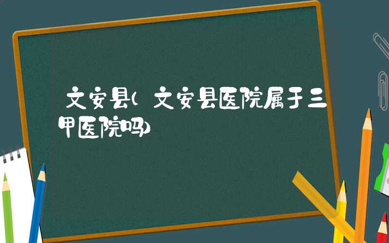 文安县（文安县医院属于三甲医院吗）