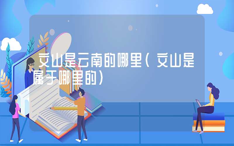文山是云南的哪里（文山是属于哪里的）