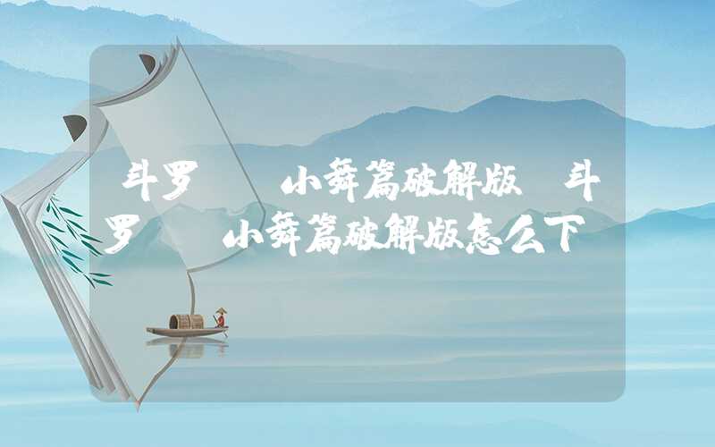 斗罗**小舞篇破解版(斗罗**小舞篇破解版怎么下)