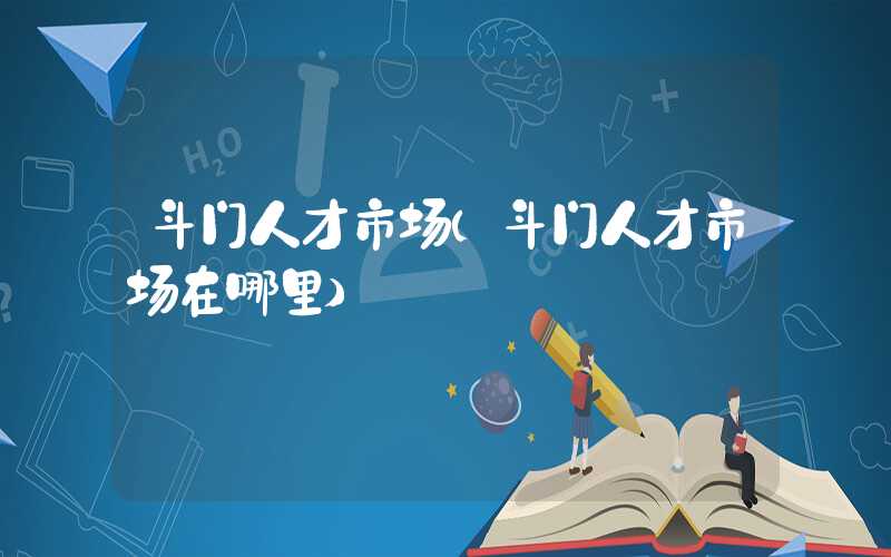 斗门人才市场(斗门人才市场在哪里)
