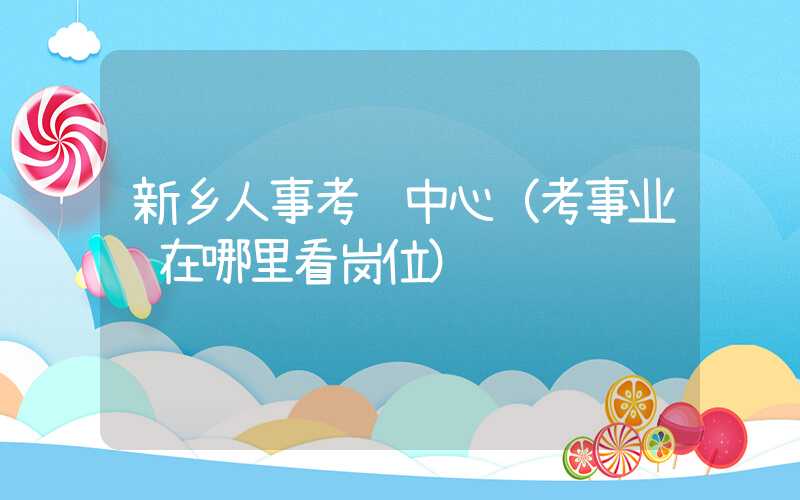 新乡人事考试中心（考事业编在哪里看岗位）