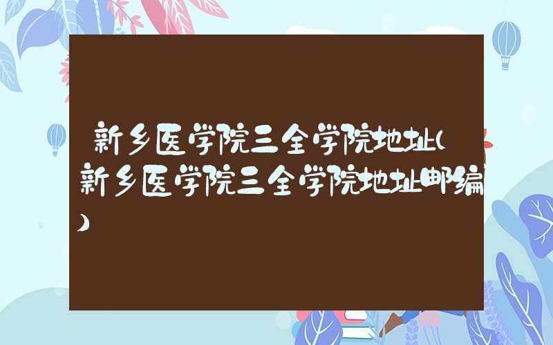 新乡医学院三全学院地址(新乡医学院三全学院地址邮编)