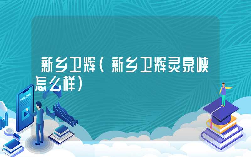 新乡卫辉（新乡卫辉灵泉峡怎么样）