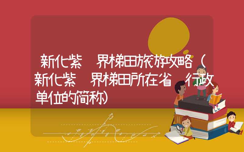 新化紫鹊界梯田旅游攻略(新化紫鹊界梯田所在省级行政单位的简称)