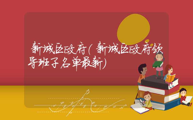 新城区政府（新城区政府领导班子名单最新）