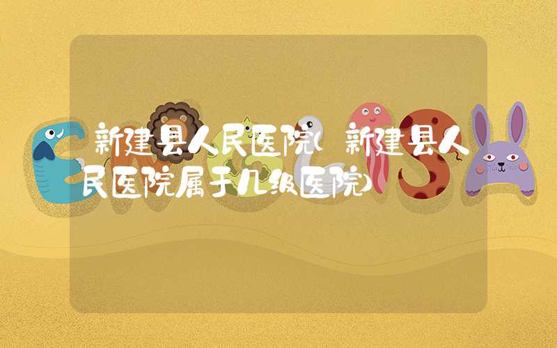 新建县人民医院（新建县人民医院属于几级医院）
